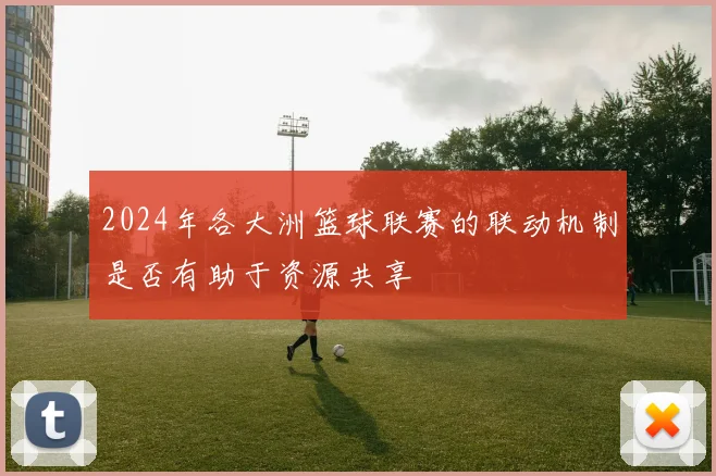 2024年各大洲篮球联赛的联动机制是否有助于资源共享