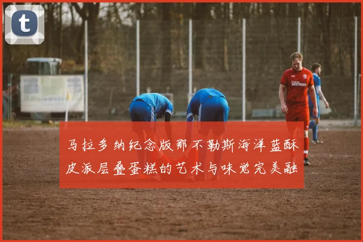 马拉多纳纪念版那不勒斯海洋蓝酥皮派层叠蛋糕的艺术与味觉完美融合